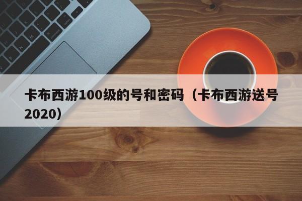 卡布西游100级的号和密码（卡布西游送号2020）