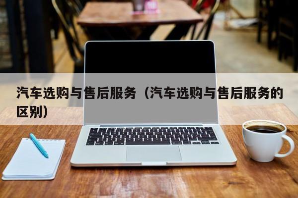 汽车选购与售后服务（汽车选购与售后服务的区别）
