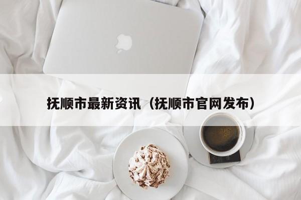 抚顺市最新资讯（抚顺市官网发布）