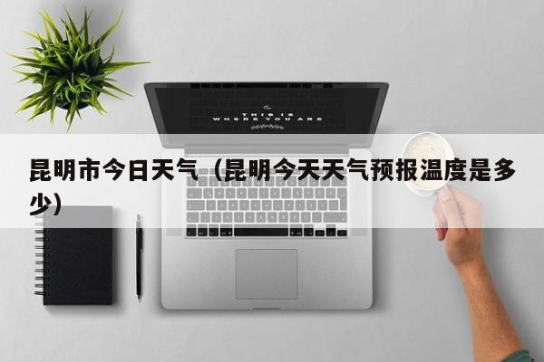 昆明市今日天气（昆明今天天气预报温度是多少）