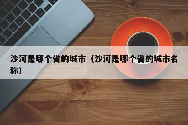 沙河是哪个省的城市(沙河是哪个省的城市名称)